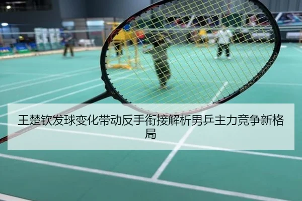王楚钦发球变化带动反手衔接解析男乒主力竞争新格局