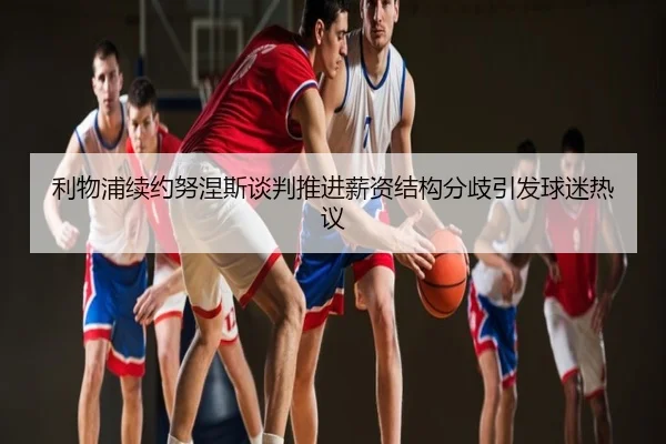 利物浦续约努涅斯谈判推进薪资结构分歧引发球迷热议